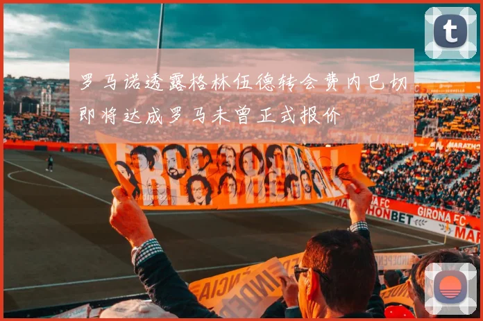 罗马诺透露格林伍德转会费内巴切即将达成罗马未曾正式报价