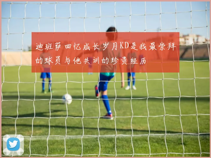 迪班萨回忆成长岁月KD是我最崇拜的球员与他共训的珍贵经历