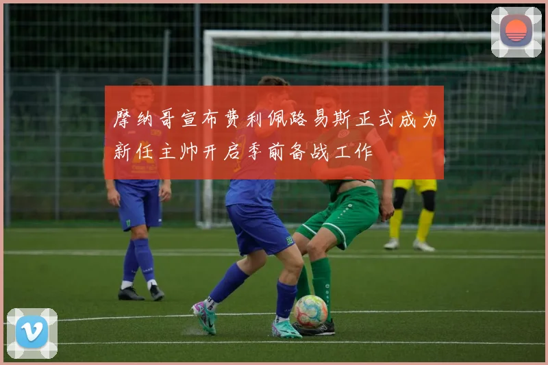 摩纳哥宣布费利佩路易斯正式成为新任主帅开启季前备战工作