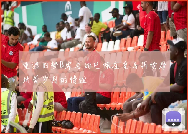 重温旧梦B席与姆巴佩在皇马再续摩纳哥岁月的情谊