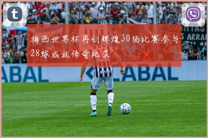 梅西世界杯再创辉煌30场比赛参与28球成就传奇纪录