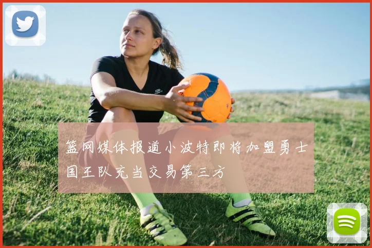 篮网媒体报道小波特即将加盟勇士国王队充当交易第三方