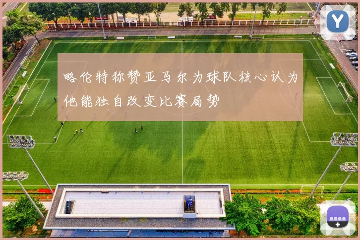 略伦特称赞亚马尔为球队核心认为他能独自改变比赛局势