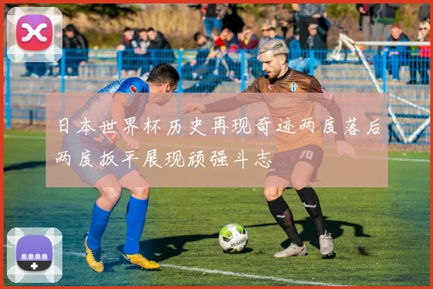 日本世界杯历史再现奇迹两度落后两度扳平展现顽强斗志