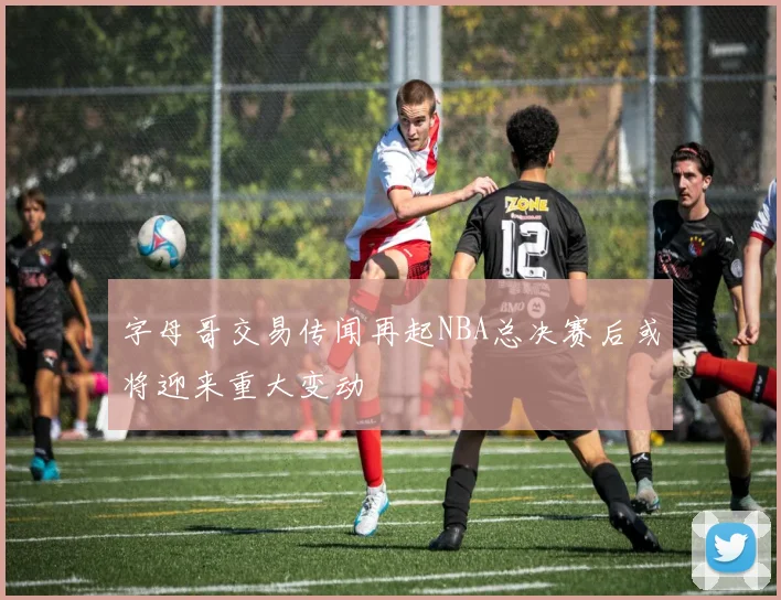 字母哥交易传闻再起NBA总决赛后或将迎来重大变动