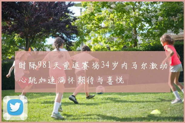 时隔981天重返赛场34岁内马尔激动心跳加速满怀期待与喜悦