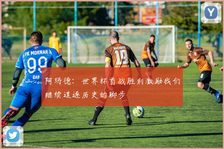 阿玛德：世界杯首战胜利激励我们继续追逐历史的脚步