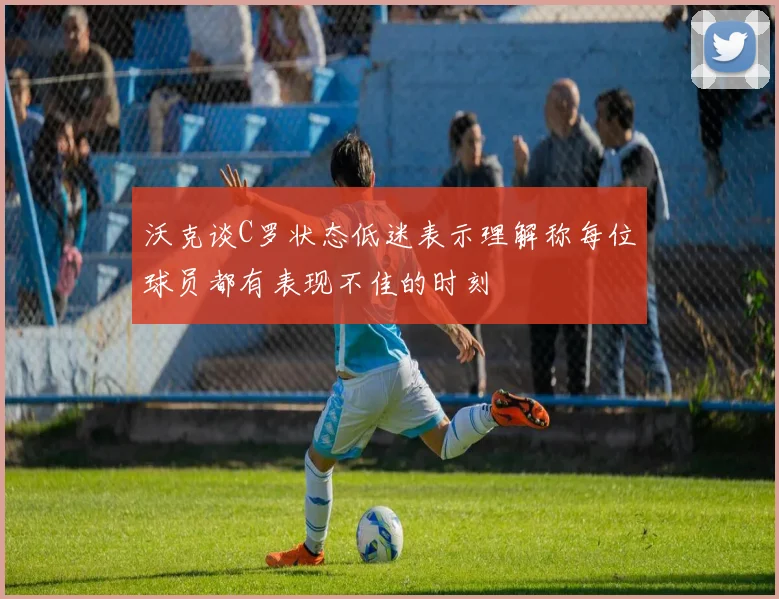 沃克谈C罗状态低迷表示理解称每位球员都有表现不佳的时刻
