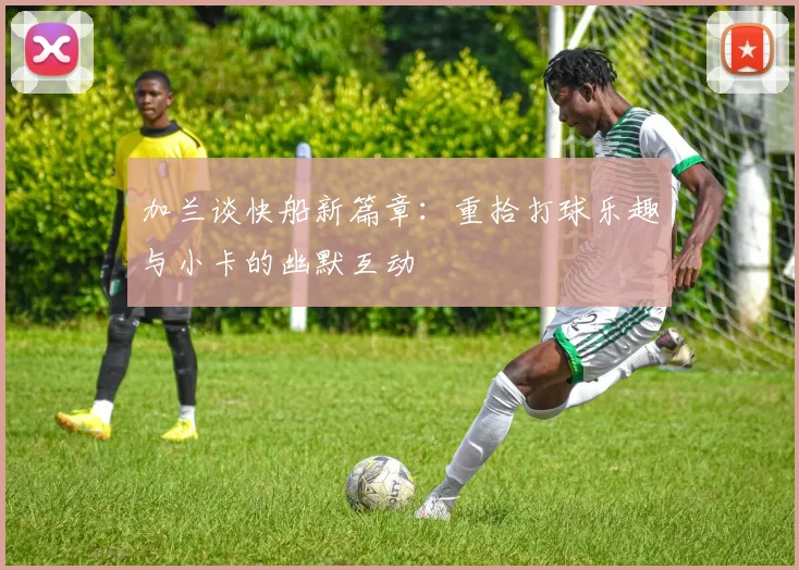 加兰谈快船新篇章：重拾打球乐趣与小卡的幽默互动