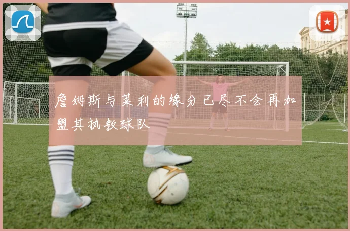 詹姆斯与莱利的缘分已尽不会再加盟其执教球队