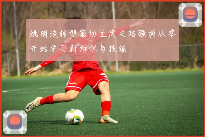 姚明谈转型篮协主席之路强调从零开始学习新知识与技能