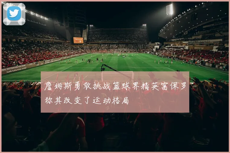 詹姆斯勇敢挑战篮球界精英富保罗称其改变了运动格局