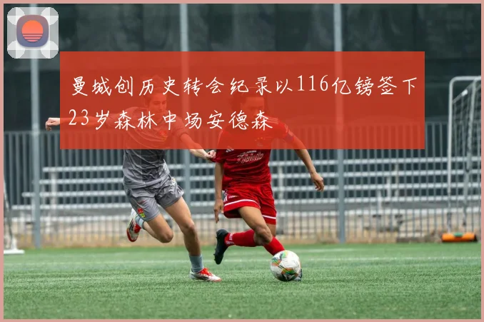 曼城创历史转会纪录以116亿镑签下23岁森林中场安德森