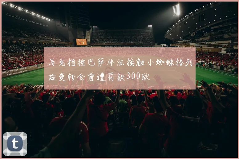 马竞指控巴萨非法接触小蜘蛛格列兹曼转会曾遭罚款300欧