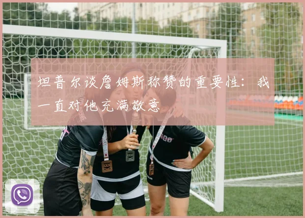 坦普尔谈詹姆斯称赞的重要性：我一直对他充满敬意